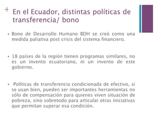 + En el Ecuador, distintas políticas de
     transferencia/ bono
 •   Bono de Desarrollo Humano BDH se creó como una
     medida paliativa post crisis del sistema financiero.


 •   18 países de la región tienen programas similares, no
     es un invento ecuatoriano, ni un invento de este
     gobierno.


 •    Políticas de transferencia condicionada de efectivo, si
     se usan bien, pueden ser importantes herramientas no
     sólo de compensación para quienes viven situación de
     pobreza, sino sobretodo para articular otras iniciativas
     que permitan superar esa condición.
 