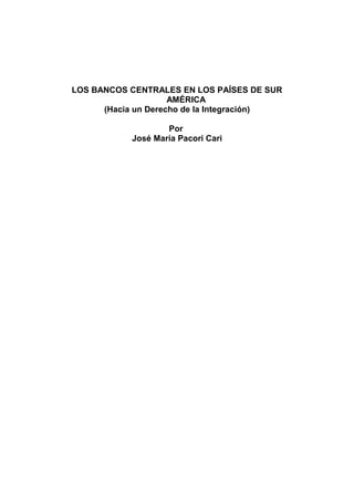 LOS BANCOS CENTRALES EN LOS PAÍSES DE SUR 
AMÉRICA 
(Hacia un Derecho de la Integración) 
Por 
José María Pacori Cari 
 