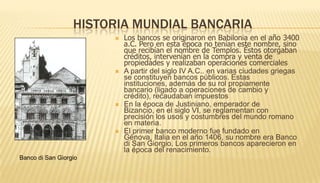Historia mundial bancariaLos bancos se originaron en Babilonia en el año 3400 a.C. Pero en esta época no tenían este nombre, sino que recibían el nombre de Templos. Éstos otorgaban créditos, intervenían en la compra y venta de propiedades y realizaban operaciones comerciales