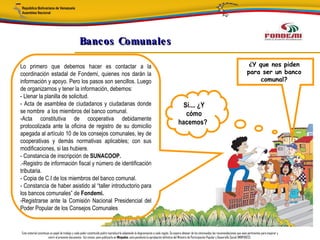 Bancos Comunale s

Lo primero que debemos hacer es contactar a la                                                                                                                                                      ¿Y que nos piden
coordinación estadal de Fondemi, quienes nos darán la                                                                                                                                              para ser un banco
información y apoyo. Pero los pasos son sencillos. Luego                                                                                                                                                comunal?
de organizarnos y tener la información, debemos:
- Llenar la planilla de solicitud.
- Acta de asamblea de ciudadanos y ciudadanas donde                                                                                     Sí.... ¿Y
se nombre a los miembros del banco comunal.                                                                                              cómo
-Acta constitutiva de cooperativa debidamente
                                                                                                                                       hacemos?
protocolizada ante la oficina de registro de su domicilio
apegada al artículo 10 de los consejos comunales, ley de
cooperativas y demás normativas aplicables; con sus
modificaciones, si las hubiere.
- Constancia de inscripción de SUNACOOP.
.-Registro de información fiscal y número de identificación
tributaria.
- Copia de C.I de los miembros del banco comunal.
- Constancia de haber asistido al “taller introductorio para
los bancos comunales” de Fondemi.
-Registrarse ante la Comisión Nacional Presidencial del
Poder Popular de los Consejos Comunales


Este material constituye un papel de trabajo y cada poder constituido podrá reproducirlo adaptando la diagramación a cada región. Se espera obtener de los interesados las recomendaciones que sean pertinentes para mejorar y
                       nutrir el presente documento. Así mismo, para publicarlo en Minpades, esta pendiente la aprobación definitiva del Ministro de Participación Popular y Desarrollo Social (MINPADES).
 