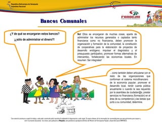 Bancos Comunale s

¿Y de qué se encargaran estos bancos?                                                                            No! Ellos se encargaran de muchas cosas, aparte de
                                                                                                                 administrar los recursos generados o captados tanto
     ¡¿sólo de administrar el dinero?!                                                                           financieros como no financieros, deben promover la
                                                                                                                 organización y formación de la comunidad, la constitución
                                                                                                                 de cooperativas para la elaboración de proyectos de
                                                                                                                 desarrollo endógeno; impulsar el diagnóstico y el
                                                                                                                 presupuesto participativo, promover formas alternativas de
                                                                                                                 intercambio, fortaleciendo las economías locales. En
                                                                                                                 resumen: Ser integrales!



                                                                                                                                                                         …como también deben articularse con el
                                                                                                                                                                         resto de las organizaciones que
                                                                                                                                                                         conforman el sistema microfinanciero
                                                                                                                                                                         de la economía popular; promover el
                                                                                                                                                                         desarrollo local, rendir cuenta pública
                                                                                                                                                                         anualmente o cuando le sea requerido
                                                                                                                                                                         por la asamblea de ciudadan@s, prestar
                                                                                                                                                                         servicios no financieros (formación) en el
                                                                                                                                                                         área de su competencia y las tareas que
                                                                                                                                                                         junto a su comunidad, determine.




Este material constituye un papel de trabajo y cada poder constituido podrá reproducirlo adaptando la diagramación a cada región. Se espera obtener de los interesados las recomendaciones que sean pertinentes para mejorar y
                       nutrir el presente documento. Así mismo, para publicarlo en Minpades, esta pendiente la aprobación definitiva del Ministro de Participación Popular y Desarrollo Social (MINPADES).
 