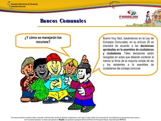 Bancos Comunale s


                       ¿Y cómo se manejarán los                                                                                                               Bueno muy fácil, basándonos en la Ley de
                             recursos?                                                                                                                        Consejos Comunales, en su artículo 26 se
                                                                                                                                                              orientará de acuerdo a las decisiones
                                                                                                                                                              aprobadas en la asamblea de ciudadanos
                                                                                                                                                              y ciudadanas. Tales decisiones serán
                                                                                                                                                              recogidas en actas que deberán contener al
                                                                                                                                                              menos la firma de la mayoría simple de las
                                                                                                                                                              y los asistentes a la asamblea de
                                                                                                                                                              ciudadanas del consejo comunal.




Este material constituye un papel de trabajo y cada poder constituido podrá reproducirlo adaptando la diagramación a cada región. Se espera obtener de los interesados las recomendaciones que sean pertinentes para mejorar y
                       nutrir el presente documento. Así mismo, para publicarlo en Minpades, esta pendiente la aprobación definitiva del Ministro de Participación Popular y Desarrollo Social (MINPADES).
 