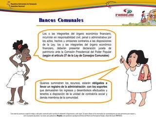 Bancos Comunale s

                                                        Los o las integrantes del órgano económico financiero,
                                                        incurrirán en responsabilidad civil, penal o administrativa por
                                                        los actos, hechos u omisiones contrarios a las disposiciones
                                                        de la Ley, los y las integrantes del órgano económico
                                                        financiero, deberán presentar declaración jurada de
                                                        patrimonio ante la Comisión Presidencial del Poder Popular
                                                        (según el artículo 27 de la Ley de Consejos Comunales)




                                                   Quienes suministren los recursos, estarán obligados a
                                                   llevar un registro de la administración, con los soportes
                                                   que demuestren los ingresos y desembolsos efectuados y
                                                   tenerlos a disposición de la unidad de contraloría social y
                                                   demás miembros de la comunidad.




Este material constituye un papel de trabajo y cada poder constituido podrá reproducirlo adaptando la diagramación a cada región. Se espera obtener de los interesados las recomendaciones que sean pertinentes para mejorar y
                       nutrir el presente documento. Así mismo, para publicarlo en Minpades, esta pendiente la aprobación definitiva del Ministro de Participación Popular y Desarrollo Social (MINPADES).
 