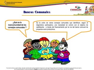 Bancos Comunale s


         ¿Qué es la                                                                     Es la unión de varios consejos comunales que identifican, según el
    mancomunidad de los                                                                 diagnóstico participativo, una necesidad en común con el objetivo de
    consejos comunales ?                                                                satisfacerla, a través del financiamiento por la vía del banco comunal de
                                                                                        proyectos socio productivos.




Este material constituye un papel de trabajo y cada poder constituido podrá reproducirlo adaptando la diagramación a cada región. Se espera obtener de los interesados las recomendaciones que sean pertinentes para mejorar y
                       nutrir el presente documento. Así mismo, para publicarlo en Minpades, esta pendiente la aprobación definitiva del Ministro de Participación Popular y Desarrollo Social (MINPADES).
 