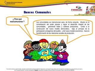 Bancos Comunale s

            ¿ Para qué
          mancomunarse ?                                                               Las comunidades se mancomunan para, de forma conjunta, tributar en la
                                                                                       consolidación del poder popular y lograr el desarrollo integral de las
                                                                                       comunidades, generando redes y cadenas productivas, rumbo a la
                                                                                       construcción del nuevo modelo democrático, bajo el principio de la
                                                                                       participación protagónica del pueblo, y del nuevo modelo económico, hacia la
                                                                                       transformación de las relaciones sociales de producción.




Este material constituye un papel de trabajo y cada poder constituido podrá reproducirlo adaptando la diagramación a cada región. Se espera obtener de los interesados las recomendaciones que sean pertinentes para mejorar y
                       nutrir el presente documento. Así mismo, para publicarlo en Minpades, esta pendiente la aprobación definitiva del Ministro de Participación Popular y Desarrollo Social (MINPADES).
 