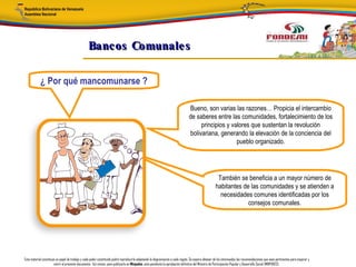 Bancos Comunale s

            ¿ Por qué mancomunarse ?

                                                                                                                                Bueno, son varias las razones… Propicia el intercambio
                                                                                                                                de saberes entre las comunidades, fortalecimiento de los
                                                                                                                                     principios y valores que sustentan la revolución
                                                                                                                                bolivariana, generando la elevación de la conciencia del
                                                                                                                                                    pueblo organizado.




                                                                                                                                                     También se beneficia a un mayor número de
                                                                                                                                                    habitantes de las comunidades y se atienden a
                                                                                                                                                      necesidades comunes identificadas por los
                                                                                                                                                                 consejos comunales.




Este material constituye un papel de trabajo y cada poder constituido podrá reproducirlo adaptando la diagramación a cada región. Se espera obtener de los interesados las recomendaciones que sean pertinentes para mejorar y
                       nutrir el presente documento. Así mismo, para publicarlo en Minpades, esta pendiente la aprobación definitiva del Ministro de Participación Popular y Desarrollo Social (MINPADES).
 