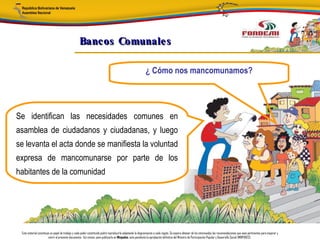 Bancos Comunale s

                                                                                                            ¿ Cómo nos mancomunamos?




Se identifican las necesidades comunes en
asamblea de ciudadanos y ciudadanas, y luego
se levanta el acta donde se manifiesta la voluntad
expresa de mancomunarse por parte de los
habitantes de la comunidad




 Este material constituye un papel de trabajo y cada poder constituido podrá reproducirlo adaptando la diagramación a cada región. Se espera obtener de los interesados las recomendaciones que sean pertinentes para mejorar y
                        nutrir el presente documento. Así mismo, para publicarlo en Minpades, esta pendiente la aprobación definitiva del Ministro de Participación Popular y Desarrollo Social (MINPADES).
 