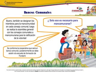 Bancos Comunale s

 Bueno, también se designan los                                                                                        ¿ Solo eso es necesario para
miembros para la mancomunidad                                                                                                mancomunarse?
 en cada consejo comunal, luego
  se realiza la asamblea general
  con los consejos comunales a
mancomunarse para la ratificación
           de la voluntad



  Se conforma la cooperativa que será el
 banco comunal y posteriormente se debe
   asistir a la escuela de formación de
                  Fondemi




 Este material constituye un papel de trabajo y cada poder constituido podrá reproducirlo adaptando la diagramación a cada región. Se espera obtener de los interesados las recomendaciones que sean pertinentes para mejorar y
                        nutrir el presente documento. Así mismo, para publicarlo en Minpades, esta pendiente la aprobación definitiva del Ministro de Participación Popular y Desarrollo Social (MINPADES).
 