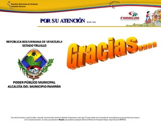 POR SU ATENCIÓN … ..




Este material constituye un papel de trabajo y cada poder constituido podrá reproducirlo adaptando la diagramación a cada región. Se espera obtener de los interesados las recomendaciones que sean pertinentes para mejorar y
                       nutrir el presente documento. Así mismo, para publicarlo en Minpades, esta pendiente la aprobación definitiva del Ministro de Participación Popular y Desarrollo Social (MINPADES).
 