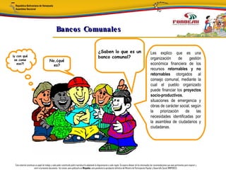 Bancos Comunale s

                                                                                                      ¿Saben lo que es un                                             Les explico que es una
¡y con qué                                                                                            banco comunal?                                                  organización      de    gestión
 se come                                  No,¿qué
   eso?!
                                            es?                                                                                                                       económica financiera de los
                                                                                                                                                                      recursos retornables y no
                                                                                                                                                                      retornables otorgados al
                                                                                                                                                                      consejo comunal, mediante la
                                                                                                                                                                      cual el pueblo organizado
                                                                                                                                                                      puede financiar los proyectos
                                                                                                                                                                      socio-productivos,
                                                                                                                                                                      situaciones de emergencia y
                                                                                                                                                                      obras de carácter social, según
                                                                                                                                                                      la    priorización   de      las
                                                                                                                                                                      necesidades identificadas por
                                                                                                                                                                      la asamblea de ciudadanos y
                                                                                                                                                                      ciudadanas.




 Este material constituye un papel de trabajo y cada poder constituido podrá reproducirlo adaptando la diagramación a cada región. Se espera obtener de los interesados las recomendaciones que sean pertinentes para mejorar y
                        nutrir el presente documento. Así mismo, para publicarlo en Minpades, esta pendiente la aprobación definitiva del Ministro de Participación Popular y Desarrollo Social (MINPADES).
 