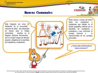 Bancos Comunale s

                                                                                                                                                                                 Serán socios y socias del banco
                                                                                                                                                                                 todos    los    ciudadanos      y
Está integrado por cinco (5)                                                                                                                                                     ciudadanas que habiten en el
habitantes de la comunidad,                                                                                                                                                      ámbito geográfico definido por la
mayores de edad, que dispongan                                                                                                                                                   asamblea de ciudadanos y
de tiempo para el trabajo                                                                                                                                                        ciudadanos y que conforman el
comunitario,     inscritos en el                                                                                                                                                 consejo comunal o              la
Registro Electoral Permanente,                                                                                                                                                   mancomunidad de los consejos
que no ocupen cargos de elección                                                                                                                                                 comunales.
popular y elegidos por la asamblea
de ciudadanos y ciudadanas.
                                                                                                                                                                                        ¿ Como esta conformado el
                                                                                                                                                                                            banco comunal ?




  Este material constituye un papel de trabajo y cada poder constituido podrá reproducirlo adaptando la diagramación a cada región. Se espera obtener de los interesados las recomendaciones que sean pertinentes para mejorar y
                         nutrir el presente documento. Así mismo, para publicarlo en Minpades, esta pendiente la aprobación definitiva del Ministro de Participación Popular y Desarrollo Social (MINPADES).
 