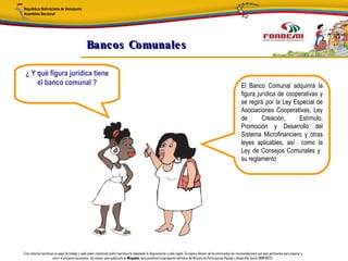 Bancos Comunale s

 ¿ Y qué figura jurídica tiene
     el banco comunal ?                                                                                                                                                      El Banco Comunal adquirirá la
                                                                                                                                                                             figura jurídica de cooperativas y
                                                                                                                                                                             se regirá por la Ley Especial de
                                                                                                                                                                             Asociaciones Cooperativas, Ley
                                                                                                                                                                             de       Creación,     Estímulo,
                                                                                                                                                                             Promoción y Desarrollo del
                                                                                                                                                                             Sistema Microfinanciero y otras
                                                                                                                                                                             leyes aplicables, así como la
                                                                                                                                                                             Ley de Consejos Comunales y
                                                                                                                                                                             su reglamento




Este material constituye un papel de trabajo y cada poder constituido podrá reproducirlo adaptando la diagramación a cada región. Se espera obtener de los interesados las recomendaciones que sean pertinentes para mejorar y
                       nutrir el presente documento. Así mismo, para publicarlo en Minpades, esta pendiente la aprobación definitiva del Ministro de Participación Popular y Desarrollo Social (MINPADES).
 