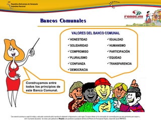 Bancos Comunale s

                                                                                                        VALORES DEL BANCO COMUNAL
                                                                                                 HONESTIDAD                                                         IGUALDAD
                                                                                                 SOLIDARIDAD                                                        HUMANISMO
                                                                                                 COMPROMISO                                                         PARTICIPACIÓN
                                                                                                 PLURALISMO                                                         EQUIDAD
                                                                                                 CONFIANZA                                                          TRANSPARENCIA
                                                                                                 DEMOCRACIA



                         Construyamos entre
                         todos los principios de
                         este Banco Comunal.




Este material constituye un papel de trabajo y cada poder constituido podrá reproducirlo adaptando la diagramación a cada región. Se espera obtener de los interesados las recomendaciones que sean pertinentes para mejorar y
                       nutrir el presente documento. Así mismo, para publicarlo en Minpades, esta pendiente la aprobación definitiva del Ministro de Participación Popular y Desarrollo Social (MINPADES).
 