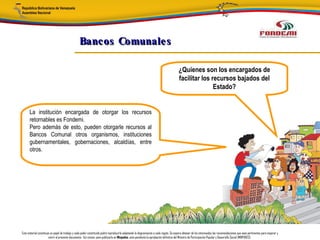 Bancos Comunale s

                                                                                                                                       ¿Quienes son los encargados de
                                                                                                                                       facilitar los recursos bajados del
                                                                                                                                                      Estado?


      La institución encargada de otorgar los recursos
      retornables es Fondemi.
      Pero además de esto, pueden otorgarle recursos al
      Bancos Comunal otros organismos, instituciones
      gubernamentales, gobernaciones, alcaldías, entre
      otros.




Este material constituye un papel de trabajo y cada poder constituido podrá reproducirlo adaptando la diagramación a cada región. Se espera obtener de los interesados las recomendaciones que sean pertinentes para mejorar y
                       nutrir el presente documento. Así mismo, para publicarlo en Minpades, esta pendiente la aprobación definitiva del Ministro de Participación Popular y Desarrollo Social (MINPADES).
 