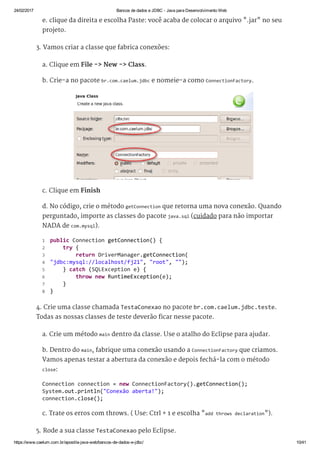 24/02/2017 Bancos de dados e JDBC ­ Java para Desenvolvimento Web
https://www.caelum.com.br/apostila­java­web/bancos­de­dados­e­jdbc/ 10/41
e. clique da direita e escolha Paste: você acaba de colocar o arquivo ".jar" no seu
projeto.
3. Vamos criar a classe que fabrica conexões:
a. Clique em File -> New -> Class.
b. Crie-a no pacote br.com.caelum.jdbc e nomeie-a como ConnectionFactory.
c. Clique em Finish
d. No código, crie o método getConnection que retorna uma nova conexão. Quando
perguntado, importe as classes do pacote java.sql (cuidado para não importar
NADA de com.mysql).
4. Crie uma classe chamada TestaConexao no pacote br.com.caelum.jdbc.teste.
Todas as nossas classes de teste deverão ficar nesse pacote.
a. Crie um método main dentro da classe. Use o atalho do Eclipse para ajudar.
b. Dentro do main, fabrique uma conexão usando a ConnectionFactory que criamos.
Vamos apenas testar a abertura da conexão e depois fechá-la com o método
close:
c. Trate os erros com throws. ( Use: Ctrl + 1 e escolha "add throws declaration").
5. Rode a sua classe TestaConexao pelo Eclipse.
 public Connection getConnection() { 
     try { 
         return DriverManager.getConnection( 
 "jdbc:mysql://localhost/fj21", "root", ""); 
     } catch (SQLException e) { 
         throw new RuntimeException(e); 
     } 
 } 
1
2
3
4
5
6
7
8
Connection connection = new ConnectionFactory().getConnection(); 
System.out.println("Conexão aberta!"); 
connection.close(); 
 