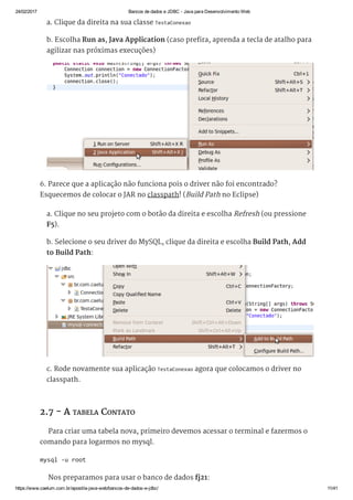 24/02/2017 Bancos de dados e JDBC ­ Java para Desenvolvimento Web
https://www.caelum.com.br/apostila­java­web/bancos­de­dados­e­jdbc/ 11/41
a. Clique da direita na sua classe TestaConexao
b. Escolha Run as, Java Application (caso prefira, aprenda a tecla de atalho para
agilizar nas próximas execuções)
6. Parece que a aplicação não funciona pois o driver não foi encontrado?
Esquecemos de colocar o JAR no classpath! (Build Path no Eclipse)
a. Clique no seu projeto com o botão da direita e escolha Refresh (ou pressione
F5).
b. Selecione o seu driver do MySQL, clique da direita e escolha Build Path, Add
to Build Path:
c. Rode novamente sua aplicação TestaConexao agora que colocamos o driver no
classpath.
2.7 - A TABELA CONTATO
Para criar uma tabela nova, primeiro devemos acessar o terminal e fazermos o
comando para logarmos no mysql.
Nos preparamos para usar o banco de dados fj21:
mysql ‐u root 
 