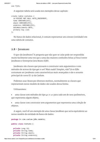 24/02/2017 Bancos de dados e JDBC ­ Java para Desenvolvimento Web
https://www.caelum.com.br/apostila­java­web/bancos­de­dados­e­jdbc/ 12/41
A seguinte tabela será usada nos exemplos desse capítulo:
No banco de dados relacional, é comum representar um contato (entidade) em
uma tabela de contatos.
2.8 - JAVABEANS
O que são Javabeans? A pergunta que não quer se calar pode ser respondida
muito facilmente uma vez que a uma das maiores confusões feitas aí fora é entre
Javabeans e Enterprise Java Beans (EJB).
Javabeans são classes que possuem o construtor sem argumentos e com
métodos de acesso do tipo get e set! Mais nada! Simples, não? Já os EJBs
costumam ser javabeans com características mais avançadas e são o assunto
principal do curso FJ-31 da Caelum.
Podemos usar beans por diversos motivos, normalmente as classes que
representam nosso modelo de dados são usados dessa forma.
Utilizaremos:
uma classe com métodos do tipo get e set para cada um de seus parâmetros,
que representa algum objeto;
uma classe com construtor sem argumentos que representa uma coleção de
objetos.
A seguir, você vê um exemplo de uma classe JavaBean que seria equivalente ao
nosso modelo de entidade do banco de dados:
use fj21; 
create table contatos ( 
  id BIGINT NOT NULL AUTO_INCREMENT, 
  nome VARCHAR(255), 
  email VARCHAR(255), 
  endereco VARCHAR(255), 
  dataNascimento DATE, 
  primary key (id) 
); 
package br.com.caelum.jdbc.modelo; 
public class Contato { 
  private Long id; 
  private String nome; 
  private String email; 
  private String endereco; 
 