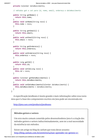 24/02/2017 Bancos de dados e JDBC ­ Java para Desenvolvimento Web
https://www.caelum.com.br/apostila­java­web/bancos­de­dados­e­jdbc/ 13/41
A especificação JavaBeans é muito grande e mais informações sobre essa vasta
área que é a base dos componentes escritos em Java pode ser encontrada em:
http://java.sun.com/products/javabeans
Métodos getters e setters
Um erro muito comum cometido pelos desenvolvedores Java é a criação dos
métodos getters e setters indiscriminadamente, sem ter a real necessidade
da existência tais métodos.
Existe um artigo no blog da caelum que trata desse assunto:
http://blog.caelum.com.br/2006/09/14/nao-aprender-oo-getters-e-
  private Calendar dataNascimento; 
  // métodos get e set para id, nome, email, endereço e dataNascimento 
  public String getNome() { 
    return this.nome; 
  } 
  public void setNome(String novo) { 
    this.nome = novo; 
  } 
  public String getEmail() { 
    return this.email; 
  } 
  public void setEmail(String novo) { 
    this.email = novo; 
  } 
  public String getEndereco() { 
    return this.endereco; 
  } 
  public void setEndereco(String novo) { 
    this.endereco = novo; 
  } 
  public Long getId() { 
    return this.id; 
  } 
  public void setId(Long novo) { 
    this.id = novo; 
  } 
  public Calendar getDataNascimento() { 
    return this.dataNascimento; 
  } 
  public void setDataNascimento(Calendar dataNascimento) { 
    this.dataNascimento = dataNascimento; 
  } 
} 
 