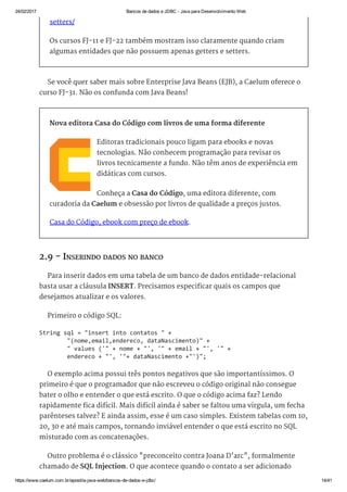 24/02/2017 Bancos de dados e JDBC ­ Java para Desenvolvimento Web
https://www.caelum.com.br/apostila­java­web/bancos­de­dados­e­jdbc/ 14/41
setters/
Os cursos FJ-11 e FJ-22 também mostram isso claramente quando criam
algumas entidades que não possuem apenas getters e setters.
Se você quer saber mais sobre Enterprise Java Beans (EJB), a Caelum oferece o
curso FJ-31. Não os confunda com Java Beans!
Nova editora Casa do Código com livros de uma forma diferente
Editoras tradicionais pouco ligam para ebooks e novas
tecnologias. Não conhecem programação para revisar os
livros tecnicamente a fundo. Não têm anos de experiência em
didáticas com cursos.
Conheça a Casa do Código, uma editora diferente, com
curadoria da Caelum e obsessão por livros de qualidade a preços justos.
Casa do Código, ebook com preço de ebook.
2.9 - INSERINDO DADOS NO BANCO
Para inserir dados em uma tabela de um banco de dados entidade-relacional
basta usar a cláusula INSERT. Precisamos especificar quais os campos que
desejamos atualizar e os valores.
Primeiro o código SQL:
O exemplo acima possui três pontos negativos que são importantíssimos. O
primeiro é que o programador que não escreveu o código original não consegue
bater o olho e entender o que está escrito. O que o código acima faz? Lendo
rapidamente fica difícil. Mais difícil ainda é saber se faltou uma vírgula, um fecha
parênteses talvez? E ainda assim, esse é um caso simples. Existem tabelas com 10,
20, 30 e até mais campos, tornando inviável entender o que está escrito no SQL
misturado com as concatenações.
Outro problema é o clássico "preconceito contra Joana D'arc", formalmente
chamado de SQL Injection. O que acontece quando o contato a ser adicionado
String sql = "insert into contatos " + 
        "(nome,email,endereco, dataNascimento)" + 
        " values ('" + nome + "', '" + email + "', '" +  
        endereco + "', '"+ dataNascimento +"')"; 
 