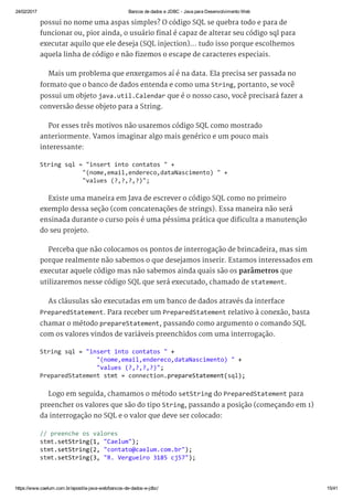 24/02/2017 Bancos de dados e JDBC ­ Java para Desenvolvimento Web
https://www.caelum.com.br/apostila­java­web/bancos­de­dados­e­jdbc/ 15/41
possui no nome uma aspas simples? O código SQL se quebra todo e para de
funcionar ou, pior ainda, o usuário final é capaz de alterar seu código sql para
executar aquilo que ele deseja (SQL injection)... tudo isso porque escolhemos
aquela linha de código e não fizemos o escape de caracteres especiais.
Mais um problema que enxergamos aí é na data. Ela precisa ser passada no
formato que o banco de dados entenda e como uma String, portanto, se você
possui um objeto java.util.Calendar que é o nosso caso, você precisará fazer a
conversão desse objeto para a String.
Por esses três motivos não usaremos código SQL como mostrado
anteriormente. Vamos imaginar algo mais genérico e um pouco mais
interessante:
Existe uma maneira em Java de escrever o código SQL como no primeiro
exemplo dessa seção (com concatenações de strings). Essa maneira não será
ensinada durante o curso pois é uma péssima prática que dificulta a manutenção
do seu projeto.
Perceba que não colocamos os pontos de interrogação de brincadeira, mas sim
porque realmente não sabemos o que desejamos inserir. Estamos interessados em
executar aquele código mas não sabemos ainda quais são os parâmetros que
utilizaremos nesse código SQL que será executado, chamado de statement.
As cláusulas são executadas em um banco de dados através da interface
PreparedStatement. Para receber um PreparedStatement relativo à conexão, basta
chamar o método prepareStatement, passando como argumento o comando SQL
com os valores vindos de variáveis preenchidos com uma interrogação.
Logo em seguida, chamamos o método setString do PreparedStatement para
preencher os valores que são do tipo String, passando a posição (começando em 1)
da interrogação no SQL e o valor que deve ser colocado:
String sql = "insert into contatos " + 
            "(nome,email,endereco,dataNascimento) " + 
            "values (?,?,?,?)"; 
String sql = "insert into contatos " + 
                "(nome,email,endereco,dataNascimento) " + 
                "values (?,?,?,?)"; 
PreparedStatement stmt = connection.prepareStatement(sql); 
// preenche os valores 
stmt.setString(1, "Caelum"); 
stmt.setString(2, "contato@caelum.com.br"); 
stmt.setString(3, "R. Vergueiro 3185 cj57");
 