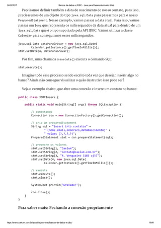 24/02/2017 Bancos de dados e JDBC ­ Java para Desenvolvimento Web
https://www.caelum.com.br/apostila­java­web/bancos­de­dados­e­jdbc/ 16/41
Precisamos definir também a data de nascimento do nosso contato, para isso,
precisaremos de um objeto do tipo java.sql.Date para passarmos para o nosso
PreparedStatement. Nesse exemplo, vamos passar a data atual. Para isso, vamos
passar um long que representa os milissegundos da data atual para dentro de um
java.sql.Date que é o tipo suportado pela API JDBC. Vamos utilizar a classe
Calendar para conseguirmos esses milissegundos:
Por fim, uma chamada a execute() executa o comando SQL:
Imagine todo esse processo sendo escrito toda vez que desejar inserir algo no
banco? Ainda não consegue visualizar o quão destrutivo isso pode ser?
Veja o exemplo abaixo, que abre uma conexão e insere um contato no banco:
Para saber mais: Fechando a conexão propriamente
java.sql.Date dataParaGravar = new java.sql.Date( 
        Calendar.getInstance().getTimeInMillis()); 
stmt.setDate(4, dataParaGravar); 
stmt.execute(); 
public class JDBCInsere { 
    public static void main(String[] args) throws SQLException { 
        // conectando 
        Connection con = new ConnectionFactory().getConnection(); 
        // cria um preparedStatement 
        String sql = "insert into contatos" + 
                " (nome,email,endereco,dataNascimento)" + 
                " values (?,?,?,?)"; 
        PreparedStatement stmt = con.prepareStatement(sql); 
        // preenche os valores 
        stmt.setString(1, "Caelum"); 
        stmt.setString(2, "contato@caelum.com.br"); 
        stmt.setString(3, "R. Vergueiro 3185 cj57"); 
        stmt.setDate(4, new java.sql.Date( 
                Calendar.getInstance().getTimeInMillis())); 
        // executa 
        stmt.execute(); 
        stmt.close(); 
        System.out.println("Gravado!"); 
        con.close(); 
    } 
} 
 