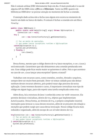 24/02/2017 Bancos de dados e JDBC ­ Java para Desenvolvimento Web
https://www.caelum.com.br/apostila­java­web/bancos­de­dados­e­jdbc/ 17/41
Não é comum utilizar JDBC diretamente hoje em dia. O mais praticado é o uso de
alguma API de ORM como a JPA ou o Hibernate. Tanto na JDBC quanto em
bibliotecas ORM deve-se prestar atenção no momento de fechar a conexão.
O exemplo dado acima não a fecha caso algum erro ocorra no momento de
inserir um dado no banco de dados. O comum é fechar a conexão em um bloco
finally:
Dessa forma, mesmo que o código dentro do try lance exception, o con.close()
será executado. Garantimos que não deixaremos uma conexão pendurada sem
uso. Esse código pode ficar muito maior se quisermos ir além. Pois o que acontece
no caso de con.close lançar uma exception? Quem a tratará?
Trabalhar com recursos caros, como conexões, sessões, threads e arquivos,
sempre deve ser muito bem pensado. Deve-se tomar cuidado para não deixar
nenhum desses recursos abertos, pois poderá vazar algo precioso da nossa
aplicação. Como veremos durante o curso, é importante centralizar esse tipo de
código em algum lugar, para não repetir uma tarefa complicada como essa.
Além disso, há a estrutura do Java 7 conhecida como try-with-resources. Ela
permite declarar e inicializar, dentro do try, objetos que implementam
AutoCloseable. Dessa forma, ao término do try, o próprio compilador inserirá
instruções para invocar o close desses recursos, além de se precaver em relação a
exceções que podem surgir por causa dessa invocação. Nosso código ficaria mais
reduzido e organizado, além do escopo de con só valer dentro do try:
public class JDBCInsere { 
     public static void main(String[] args) throws SQLException { 
       Connection con = null; 
   try { 
           con = new ConnectionFactory().getConnection(); 
   
     // faz um monte de operações. 
     // que podem lançar exceptions runtime e SQLException 
   catch(SQLException e) { 
     System.out.println(e); 
   } finally { 
           con.close(); 
         } 
     } 
 } 
try(Connection con = new ConnectionFactory().getConnection()) { 
  // faz um monte de operações. 
  // que podem lançar exceptions runtime e SQLException 
} catch(SQLException e) { 
  System.out.println(e); 
} 
 