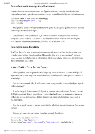 24/02/2017 Bancos de dados e JDBC ­ Java para Desenvolvimento Web
https://www.caelum.com.br/apostila­java­web/bancos­de­dados­e­jdbc/ 18/41
Para saber mais: A má prática Statement
Em vez de usar o PreparedStatement, você pode usar uma interface mais simples
chamada Statement, que simplesmente executa uma cláusula SQL no método execute:
Mas prefira a classe PreparedStatement que é mais rápida que Statement e deixa
seu código muito mais limpo.
Geralmente, seus comandos SQL conterão valores vindos de variáveis do
programa Java; usando Statements, você terá que fazer muitas concatenações,
mas usando PreparedStatements, isso fica mais limpo e fácil.
Para saber mais: JodaTime
A API de datas do Java, mesmo considerando algumas melhorias da Calendar em
relação a Date, ainda é muito pobre. Na versão 8 do Java temos uma API nova, a
java.time, que facilita bastante o trabalho. Ela é baseada na excelente biblioteca de
datas chamada JodaTime.
2.10 - DAO - DATA ACCESS OBJECT
Já foi possível sentir que colocar código SQL dentro de suas classes de lógica é
algo nem um pouco elegante e muito menos viável quando você precisa manter o
seu código.
Quantas vezes você não ficou bravo com o programador responsável por aquele
código ilegível?
A ideia a seguir é remover o código de acesso ao banco de dados de suas classes
de lógica e colocá-lo em uma classe responsável pelo acesso aos dados. Assim o
código de acesso ao banco de dados fica em um lugar só, tornando mais fácil a
manutenção.
Que tal se pudéssemos chamar um método adiciona que adiciona um Contato ao
banco?
Em outras palavras quero que o código a seguir funcione:
Statement stmt = con.createStatement(); 
stmt.execute("INSERT INTO ..."); 
stmt.close(); 
// adiciona os dados no banco 
Misterio bd = new Misterio(); 
bd.adiciona("meu nome", "meu email", "meu endereço", meuCalendar);
 