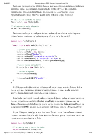 24/02/2017 Bancos de dados e JDBC ­ Java para Desenvolvimento Web
https://www.caelum.com.br/apostila­java­web/bancos­de­dados­e­jdbc/ 19/41
Tem algo estranho nesse código. Repare que todos os parâmetros que estamos
passando são as informações do contato. Se contato tivesse 20 atributos,
passaríamos 20 parâmetros? Java é orientado a Strings? Vamos tentar
novamente: em outras palavras quero que o código a seguir funcione:
Tentaremos chegar ao código anterior: seria muito melhor e mais elegante
poder chamar um único método responsável pela inclusão, certo?
O código anterior já mostra o poder que alcançaremos: através de uma única
classe seremos capazes de acessar o banco de dados e, mais ainda, somente
através dessa classe será possível acessar os dados.
Esta ideia, inocente à primeira vista, é capaz de isolar todo o acesso a banco em
classes bem simples, cuja instância é um objeto responsável por acessar os
dados. Da responsabilidade deste objeto surgiu o nome de Data Access Object ou
simplesmente DAO, um dos mais famosos padrões de projeto (design pattern).
O que falta para o código acima funcionar é uma classe chamada ContatoDao
com um método chamado adiciona. Vamos criar uma que se conecta ao banco ao
construirmos uma instância dela:
// adiciona um contato no banco 
Misterio bd = new Misterio(); 
// método muito mais elegante 
bd.adiciona(contato); 
public class TestaInsere { 
  public static void main(String[] args) { 
      // pronto para gravar 
      Contato contato = new Contato(); 
      contato.setNome("Caelum"); 
      contato.setEmail("contato@caelum.com.br"); 
      contato.setEndereco("R. Vergueiro 3185 cj87"); 
      contato.setDataNascimento(Calendar.getInstance()); 
      // grave nessa conexão!!! 
      Misterio bd = new Misterio(); 
      // método elegante 
      bd.adiciona(contato); 
      System.out.println("Gravado!"); 
  } 
} 
public class ContatoDao { 
  // a conexão com o banco de dados 
  private Connection connection; 
 