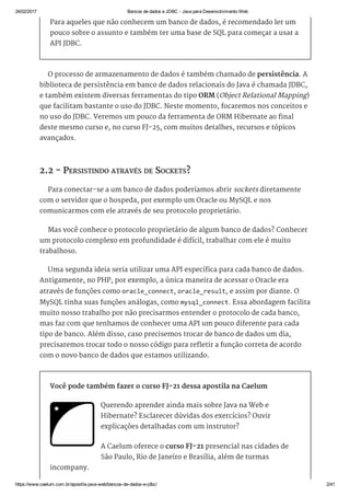 24/02/2017 Bancos de dados e JDBC ­ Java para Desenvolvimento Web
https://www.caelum.com.br/apostila­java­web/bancos­de­dados­e­jdbc/ 2/41
Para aqueles que não conhecem um banco de dados, é recomendado ler um
pouco sobre o assunto e também ter uma base de SQL para começar a usar a
API JDBC.
O processo de armazenamento de dados é também chamado de persistência. A
biblioteca de persistência em banco de dados relacionais do Java é chamada JDBC,
e também existem diversas ferramentas do tipo ORM (Object Relational Mapping)
que facilitam bastante o uso do JDBC. Neste momento, focaremos nos conceitos e
no uso do JDBC. Veremos um pouco da ferramenta de ORM Hibernate ao final
deste mesmo curso e, no curso FJ-25, com muitos detalhes, recursos e tópicos
avançados.
2.2 - PERSISTINDO ATRAVÉS DE SOCKETS?
Para conectar-se a um banco de dados poderíamos abrir sockets diretamente
com o servidor que o hospeda, por exemplo um Oracle ou MySQL e nos
comunicarmos com ele através de seu protocolo proprietário.
Mas você conhece o protocolo proprietário de algum banco de dados? Conhecer
um protocolo complexo em profundidade é difícil, trabalhar com ele é muito
trabalhoso.
Uma segunda ideia seria utilizar uma API específica para cada banco de dados.
Antigamente, no PHP, por exemplo, a única maneira de acessar o Oracle era
através de funções como oracle_connect, oracle_result, e assim por diante. O
MySQL tinha suas funções análogas, como mysql_connect. Essa abordagem facilita
muito nosso trabalho por não precisarmos entender o protocolo de cada banco,
mas faz com que tenhamos de conhecer uma API um pouco diferente para cada
tipo de banco. Além disso, caso precisemos trocar de banco de dados um dia,
precisaremos trocar todo o nosso código para refletir a função correta de acordo
com o novo banco de dados que estamos utilizando.
Você pode também fazer o curso FJ-21 dessa apostila na Caelum
Querendo aprender ainda mais sobre Java na Web e
Hibernate? Esclarecer dúvidas dos exercícios? Ouvir
explicações detalhadas com um instrutor?
A Caelum oferece o curso FJ-21 presencial nas cidades de
São Paulo, Rio de Janeiro e Brasília, além de turmas
incompany.
 