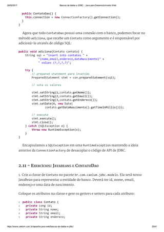 24/02/2017 Bancos de dados e JDBC ­ Java para Desenvolvimento Web
https://www.caelum.com.br/apostila­java­web/bancos­de­dados­e­jdbc/ 20/41
Agora que todo ContatoDao possui uma conexão com o banco, podemos focar no
método adiciona, que recebe um Contato como argumento e é responsável por
adicioná-lo através de código SQL:
Encapsulamos a SQLException em uma RuntimeException mantendo a ideia
anterior da ConnectionFactory de desacoplar o código de API de JDBC.
2.11 - EXERCÍCIOS: JAVABEANS E CONTATODAO
1. Crie a classe de Contato no pacote br.com.caelum.jdbc.modelo. Ela será nosso
JavaBean para representar a entidade do banco. Deverá ter id, nome, email,
endereço e uma data de nascimento.
Coloque os atributos na classe e gere os getters e setters para cada atributo:
  public ContatoDao() { 
    this.connection = new ConnectionFactory().getConnection(); 
  } 
} 
public void adiciona(Contato contato) { 
    String sql = "insert into contatos " + 
            "(nome,email,endereco,dataNascimento)" + 
            " values (?,?,?,?)"; 
    try { 
        // prepared statement para inserção 
        PreparedStatement stmt = con.prepareStatement(sql); 
        // seta os valores 
        stmt.setString(1,contato.getNome());
        stmt.setString(2,contato.getEmail()); 
        stmt.setString(3,contato.getEndereco()); 
        stmt.setDate(4, new Date( 
                contato.getDataNascimento().getTimeInMillis())); 
        // executa 
        stmt.execute(); 
        stmt.close(); 
    } catch (SQLException e) { 
        throw new RuntimeException(e); 
    } 
} 
 public class Contato { 
   private Long id; 
   private String nome; 
   private String email; 
   private String endereco; 
1
2
3
4
5
 