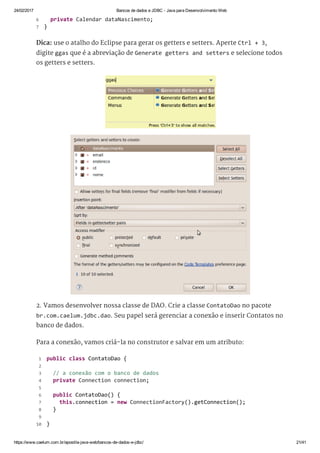 24/02/2017 Bancos de dados e JDBC ­ Java para Desenvolvimento Web
https://www.caelum.com.br/apostila­java­web/bancos­de­dados­e­jdbc/ 21/41
Dica: use o atalho do Eclipse para gerar os getters e setters. Aperte Ctrl + 3,
digite ggas que é a abreviação de Generate getters and setters e selecione todos
os getters e setters.
2. Vamos desenvolver nossa classe de DAO. Crie a classe ContatoDao no pacote
br.com.caelum.jdbc.dao. Seu papel será gerenciar a conexão e inserir Contatos no
banco de dados.
Para a conexão, vamos criá-la no construtor e salvar em um atributo:
   private Calendar dataNascimento; 
 } 
6
7
 public class ContatoDao { 
  
   // a conexão com o banco de dados 
   private Connection connection; 
  
   public ContatoDao() { 
     this.connection = new ConnectionFactory().getConnection(); 
   } 
  
 } 
 1
 2
 3
 4
 5
 6
 7
 8
 9
10
 