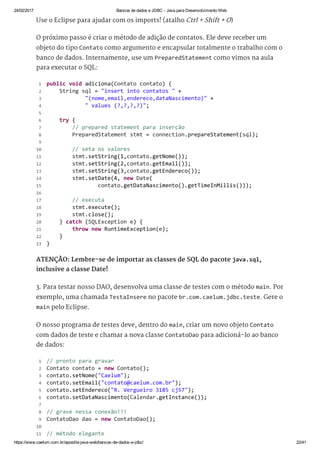 24/02/2017 Bancos de dados e JDBC ­ Java para Desenvolvimento Web
https://www.caelum.com.br/apostila­java­web/bancos­de­dados­e­jdbc/ 22/41
Use o Eclipse para ajudar com os imports! (atalho Ctrl + Shift + O)
O próximo passo é criar o método de adição de contatos. Ele deve receber um
objeto do tipo Contato como argumento e encapsular totalmente o trabalho com o
banco de dados. Internamente, use um PreparedStatement como vimos na aula
para executar o SQL:
ATENÇÃO: Lembre-se de importar as classes de SQL do pacote java.sql,
inclusive a classe Date!
3. Para testar nosso DAO, desenvolva uma classe de testes com o método main. Por
exemplo, uma chamada TestaInsere no pacote br.com.caelum.jdbc.teste. Gere o
main pelo Eclipse.
O nosso programa de testes deve, dentro do main, criar um novo objeto Contato
com dados de teste e chamar a nova classe ContatoDao para adicioná-lo ao banco
de dados:
 public void adiciona(Contato contato) { 
     String sql = "insert into contatos " + 
             "(nome,email,endereco,dataNascimento)" + 
             " values (?,?,?,?)"; 
  
     try { 
         // prepared statement para inserção 
         PreparedStatement stmt = connection.prepareStatement(sql); 
  
         // seta os valores 
         stmt.setString(1,contato.getNome()); 
         stmt.setString(2,contato.getEmail()); 
         stmt.setString(3,contato.getEndereco()); 
         stmt.setDate(4, new Date( 
                 contato.getDataNascimento().getTimeInMillis())); 
  
         // executa 
         stmt.execute(); 
         stmt.close(); 
     } catch (SQLException e) { 
         throw new RuntimeException(e); 
     } 
 } 
 1
 2
 3
 4
 5
 6
 7
 8
 9
10
11
12
13
14
15
16
17
18
19
20
21
22
23
 // pronto para gravar 
 Contato contato = new Contato(); 
 contato.setNome("Caelum"); 
 contato.setEmail("contato@caelum.com.br"); 
 contato.setEndereco("R. Vergueiro 3185 cj57"); 
 contato.setDataNascimento(Calendar.getInstance()); 
  
 // grave nessa conexão!!! 
 ContatoDao dao = new ContatoDao(); 
  
 // método elegante 
 1
 2
 3
 4
 5
 6
 7
 8
 9
10
11
 