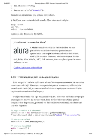 24/02/2017 Bancos de dados e JDBC ­ Java para Desenvolvimento Web
https://www.caelum.com.br/apostila­java­web/bancos­de­dados­e­jdbc/ 23/41
Execute seu programa e veja se tudo correu bem.
4. Verifique se o contato foi adicionado. Abra o terminal e digite:
exit para sair do console do MySQL.
Já conhece os cursos online Alura?
A Alura oferece centenas de cursos online em sua
plataforma exclusiva de ensino que favorece o
aprendizado com a qualidade reconhecida da Caelum.
Você pode escolher um curso nas áreas de Java, Front-
end, Ruby, Web, Mobile, .NET, PHP e outros, com um plano que dá acesso a
todos os cursos.
Conheça os cursos online Alura.
2.12 - FAZENDO PESQUISAS NO BANCO DE DADOS
Para pesquisar também utilizamos a interface PreparedStatement para montar
nosso comando SQL. Mas como uma pesquisa possui um retorno (diferente de
uma simples inserção), usaremos o método executeQuery que retorna todos os
registros de uma determinada query.
O objeto retornado é do tipo ResultSet do JDBC, o que nos permite navegar por
seus registros através do método next. Esse método retornará false quando
chegar ao fim da pesquisa, portanto ele é normalmente utilizado para fazer um
laço nos registros:
 dao.adiciona(contato); 
  
 System.out.println("Gravado!"); 
12
13
14
mysql ‐u root 
use fj21; 
select * from contatos; 
// pega a conexão e o Statement 
Connection con = new ConnectionFactory().getConnection(); 
PreparedStatement stmt = con.prepareStatement("select * from contatos"); 
// executa um select 
ResultSet rs = stmt.executeQuery(); 
// itera no ResultSet 
while (rs.next()) { 
} 
 