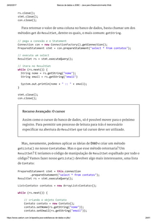 24/02/2017 Bancos de dados e JDBC ­ Java para Desenvolvimento Web
https://www.caelum.com.br/apostila­java­web/bancos­de­dados­e­jdbc/ 24/41
Para retornar o valor de uma coluna no banco de dados, basta chamar um dos
métodos get do ResultSet, dentre os quais, o mais comum: getString.
Recurso Avançado: O cursor
Assim como o cursor do banco de dados, só é possível mover para o próximo
registro. Para permitir um processo de leitura para trás é necessário
especificar na abertura do ResultSet que tal cursor deve ser utilizado.
Mas, novamente, podemos aplicar as ideias de DAO e criar um método
getLista() no nosso ContatoDao. Mas o que esse método retornaria? Um
ResultSet? E teríamos o código de manipulação de ResultSet espalhado por todo o
código? Vamos fazer nosso getLista() devolver algo mais interessante, uma lista
de Contato:
rs.close(); 
stmt.close(); 
con.close(); 
// pega a conexão e o Statement 
Connection con = new ConnectionFactory().getConnection(); 
PreparedStatement stmt = con.prepareStatement("select * from contatos"); 
// executa um select 
ResultSet rs = stmt.executeQuery(); 
// itera no ResultSet 
while (rs.next()) { 
  String nome = rs.getString("nome"); 
  String email = rs.getString("email") 
  System.out.println(nome + " :: " + email); 
} 
stmt.close(); 
con.close(); 
PreparedStatement stmt = this.connection 
        .prepareStatement("select * from contatos"); 
ResultSet rs = stmt.executeQuery(); 
List<Contato> contatos = new ArrayList<Contato>(); 
while (rs.next()) { 
    // criando o objeto Contato 
    Contato contato = new Contato(); 
    contato.setNome(rs.getString("nome")); 
    contato.setEmail(rs.getString("email"));
 
