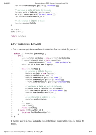 24/02/2017 Bancos de dados e JDBC ­ Java para Desenvolvimento Web
https://www.caelum.com.br/apostila­java­web/bancos­de­dados­e­jdbc/ 25/41
2.13 - EXERCÍCIOS: LISTAGEM
1. Crie o método getLista na classe ContatoDao. Importe List de java.util:
2. Vamos usar o método getLista para listar todos os contatos do nosso banco de
dados.
    contato.setEndereco(rs.getString("endereco")); 
    // montando a data através do Calendar 
    Calendar data = Calendar.getInstance(); 
    data.setTime(rs.getDate("dataNascimento")); 
    contato.setDataNascimento(data); 
    // adicionando o objeto à lista 
    contatos.add(contato); 
} 
rs.close(); 
stmt.close(); 
return contatos; 
 public List<Contato> getLista() { 
     try { 
         List<Contato> contatos = new ArrayList<Contato>(); 
         PreparedStatement stmt = this.connection. 
                 prepareStatement("select * from contatos"); 
         ResultSet rs = stmt.executeQuery(); 
  
         while (rs.next()) { 
             // criando o objeto Contato 
             Contato contato = new Contato(); 
             contato.setId(rs.getLong("id")); 
             contato.setNome(rs.getString("nome")); 
             contato.setEmail(rs.getString("email")); 
             contato.setEndereco(rs.getString("endereco")); 
  
             // montando a data através do Calendar 
             Calendar data = Calendar.getInstance(); 
             data.setTime(rs.getDate("dataNascimento")); 
             contato.setDataNascimento(data); 
  
             // adicionando o objeto à lista 
             contatos.add(contato); 
         } 
         rs.close(); 
         stmt.close(); 
         return contatos; 
     } catch (SQLException e) { 
         throw new RuntimeException(e); 
     } 
 } 
 1
 2
 3
 4
 5
 6
 7
 8
 9
10
11
12
13
14
15
16
17
18
19
20
21
22
23
24
25
26
27
28
29
30
 