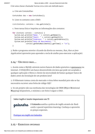 24/02/2017 Bancos de dados e JDBC ­ Java para Desenvolvimento Web
https://www.caelum.com.br/apostila­java­web/bancos­de­dados­e­jdbc/ 26/41
Crie uma classe chamada TestaLista com um método main:
a. Crie um ContatoDao:
b. Liste os contatos com o DAO:
c. Itere nessa lista e imprima as informações dos contatos:
3. Rode o programa anterior clicando da direita no mesmo, Run, Run as Java
Application (aproveite para aprender a tecla de atalho para executar a aplicação).
2.14 - UM POUCO MAIS...
1. Assim como o MySQL existem outros bancos de dados gratuitos e opensource na
internet. O HSQLDB é um banco desenvolvido em Java que pode ser acoplado a
qualquer aplicação e libera o cliente da necessidade de baixar qualquer banco de
dados antes da instalação de um produto Java!
2. O Hibernate tomou conta do mercado e virou febre mundial pois não se faz
necessário escrever uma linha de código SQL!
3. Se um projeto não usa nenhuma das tecnologias de ORM (Object Relational
Mapping) disponíveis, o mínimo a ser feito é seguir o DAO.
Saber inglês é muito importante em TI
O Galandra auxilia a prática de inglês através de flash
cards e spaced repetition learning. Conheça e aproveite
os preços especiais.
Pratique seu inglês no Galandra.
2.15 - EXERCÍCIOS OPCIONAIS
ContatoDao dao = new ContatoDao(); 
List<Contato> contatos = dao.getLista(); 
for (Contato contato : contatos) { 
  System.out.println("Nome: " + contato.getNome()); 
  System.out.println("Email: " + contato.getEmail()); 
  System.out.println("Endereço: " + contato.getEndereco()); 
  System.out.println("Data de Nascimento: " +  
              contato.getDataNascimento().getTime() + "n"); 
} 
 
