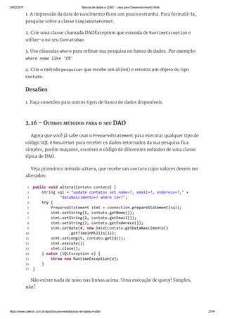 24/02/2017 Bancos de dados e JDBC ­ Java para Desenvolvimento Web
https://www.caelum.com.br/apostila­java­web/bancos­de­dados­e­jdbc/ 27/41
1. A impressão da data de nascimento ficou um pouco estranha. Para formatá-la,
pesquise sobre a classe SimpleDateFormat.
2. Crie uma classe chamada DAOException que estenda de RuntimeException e
utilize-a no seu ContatoDao.
3. Use cláusulas where para refinar sua pesquisa no banco de dados. Por exemplo:
where nome like 'C%'
4. Crie o método pesquisar que recebe um id (int) e retorna um objeto do tipo
Contato.
Desafios
1. Faça conexões para outros tipos de banco de dados disponíveis.
2.16 - OUTROS MÉTODOS PARA O SEU DAO
Agora que você já sabe usar o PreparedStatement para executar qualquer tipo de
código SQL e ResultSet para receber os dados retornados da sua pesquisa fica
simples, porém maçante, escrever o código de diferentes métodos de uma classe
típica de DAO.
Veja primeiro o método altera, que recebe um contato cujos valores devem ser
alterados:
Não existe nada de novo nas linhas acima. Uma execução de query! Simples,
não?
 public void altera(Contato contato) { 
     String sql = "update contatos set nome=?, email=?, endereco=?," + 
             "dataNascimento=? where id=?"; 
     try { 
         PreparedStatement stmt = connection.prepareStatement(sql); 
         stmt.setString(1, contato.getNome()); 
         stmt.setString(2, contato.getEmail()); 
         stmt.setString(3, contato.getEndereco()); 
         stmt.setDate(4, new Date(contato.getDataNascimento() 
                 .getTimeInMillis()));
         stmt.setLong(5, contato.getId()); 
         stmt.execute(); 
         stmt.close(); 
     } catch (SQLException e) { 
         throw new RuntimeException(e); 
     } 
 } 
 1
 2
 3
 4
 5
 6
 7
 8
 9
10
11
12
13
14
15
16
17
 