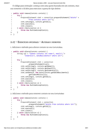 24/02/2017 Bancos de dados e JDBC ­ Java para Desenvolvimento Web
https://www.caelum.com.br/apostila­java­web/bancos­de­dados­e­jdbc/ 28/41
O código para remoção: começa com uma query baseada em um contato, mas
usa somente o id dele para executar a query do tipo delete:
2.17 - EXERCÍCIOS OPCIONAIS - ALTERAR E REMOVER
1. Adicione o método para alterar contato no seu ContatoDao.
2. Adicione o método para remover contato no seu ContatoDao
 public void remove(Contato contato) { 
     try { 
         PreparedStatement stmt = connection.prepareStatement("delete" + 
                 "from contatos where id=?"); 
         stmt.setLong(1, contato.getId()); 
         stmt.execute(); 
         stmt.close(); 
     } catch (SQLException e) { 
         throw new RuntimeException(e); 
     } 
 } 
 1
 2
 3
 4
 5
 6
 7
 8
 9
10
11
 public void altera(Contato contato) { 
     String sql = "update contatos set nome=?, email=?,"+ 
             "endereco=?, dataNascimento=? where id=?"; 
  
     try { 
         PreparedStatement stmt = connection 
                 .prepareStatement(sql); 
         stmt.setString(1, contato.getNome()); 
         stmt.setString(2, contato.getEmail()); 
         stmt.setString(3, contato.getEndereco()); 
         stmt.setDate(4, new Date(contato.getDataNascimento() 
                 .getTimeInMillis()));
         stmt.setLong(5, contato.getId()); 
         stmt.execute(); 
         stmt.close(); 
     } catch (SQLException e) { 
         throw new RuntimeException(e); 
     } 
 } 
 1
 2
 3
 4
 5
 6
 7
 8
 9
10
11
12
13
14
15
16
17
18
19
 public void remove(Contato contato) { 
     try { 
         PreparedStatement stmt = connection 
                 .prepareStatement("delete from contatos where id=?"); 
         stmt.setLong(1, contato.getId()); 
         stmt.execute(); 
         stmt.close(); 
     } catch (SQLException e) { 
         throw new RuntimeException(e); 
     } 
 } 
 1
 2
 3
 4
 5
 6
 7
 8
 9
10
11
 