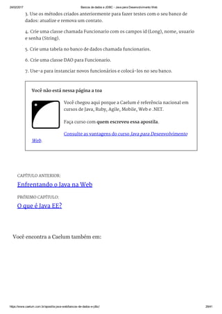 24/02/2017 Bancos de dados e JDBC ­ Java para Desenvolvimento Web
https://www.caelum.com.br/apostila­java­web/bancos­de­dados­e­jdbc/ 29/41
CAPÍTULO ANTERIOR:
Enfrentando o Java na Web
PRÓXIMO CAPÍTULO:
O que é Java EE?
3. Use os métodos criados anteriormente para fazer testes com o seu banco de
dados: atualize e remova um contato.
4. Crie uma classe chamada Funcionario com os campos id (Long), nome, usuario
e senha (String).
5. Crie uma tabela no banco de dados chamada funcionarios.
6. Crie uma classe DAO para Funcionario.
7. Use-a para instanciar novos funcionários e colocá-los no seu banco.
Você não está nessa página a toa
Você chegou aqui porque a Caelum é referência nacional em
cursos de Java, Ruby, Agile, Mobile, Web e .NET.
Faça curso com quem escreveu essa apostila.
Consulte as vantagens do curso Java para Desenvolvimento
Web.
Você encontra a Caelum também em:
 