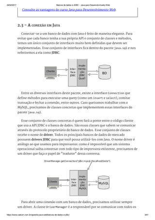 24/02/2017 Bancos de dados e JDBC ­ Java para Desenvolvimento Web
https://www.caelum.com.br/apostila­java­web/bancos­de­dados­e­jdbc/ 3/41
Consulte as vantagens do curso Java para Desenvolvimento Web.
2.3 - A CONEXÃO EM JAVA
Conectar-se a um banco de dados com Java é feito de maneira elegante. Para
evitar que cada banco tenha a sua própria API e conjunto de classes e métodos,
temos um único conjunto de interfaces muito bem definidas que devem ser
implementadas. Esse conjunto de interfaces fica dentro do pacote java.sql e nos
referiremos a ela como JDBC.
Entre as diversas interfaces deste pacote, existe a interface Connection que
define métodos para executar uma query (como um insert e select), comitar
transação e fechar a conexão, entre outros. Caso queiramos trabalhar com o
MySQL, precisamos de classes concretas que implementem essas interfaces do
pacote java.sql.
Esse conjunto de classes concretas é quem fará a ponte entre o código cliente
que usa a API JDBC e o banco de dados. São essas classes que sabem se comunicar
através do protocolo proprietário do banco de dados. Esse conjunto de classes
recebe o nome de driver. Todos os principais bancos de dados do mercado
possuem drivers JDBC para que você possa utilizá-los com Java. O nome driver é
análogo ao que usamos para impressoras: como é impossível que um sistema
operacional saiba conversar com todo tipo de impressora existente, precisamos de
um driver que faça o papel de "tradutor" dessa conversa.
Para abrir uma conexão com um banco de dados, precisamos utilizar sempre
um driver. A classe DriverManager é a responsável por se comunicar com todos os
 