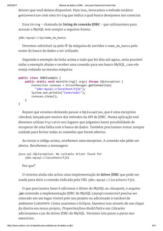 24/02/2017 Bancos de dados e JDBC ­ Java para Desenvolvimento Web
https://www.caelum.com.br/apostila­java­web/bancos­de­dados­e­jdbc/ 4/41
drivers que você deixou disponível. Para isso, invocamos o método estático
getConnection com uma String que indica a qual banco desejamos nos conectar.
Essa String - chamada de String de conexão JDBC - que utilizaremos para
acessar o MySQL tem sempre a seguinte forma:
Devemos substituir ip pelo IP da máquina do servidor e nome_do_banco pelo
nome do banco de dados a ser utilizado.
Seguindo o exemplo da linha acima e tudo que foi dito até agora, seria possível
rodar o exemplo abaixo e receber uma conexão para um banco MySQL, caso ele
esteja rodando na mesma máquina:
Repare que estamos deixando passar a SQLException, que é uma exception
checked, lançada por muitos dos métodos da API de JDBC. Numa aplicação real
devemos utilizar try/catch nos lugares que julgamos haver possibilidade de
recuperar de uma falha com o banco de dados. Também precisamos tomar sempre
cuidado para fechar todas as conexões que foram abertas.
Ao testar o código acima, recebemos uma exception. A conexão não pôde ser
aberta. Recebemos a mensagem:
Por que?
O sistema ainda não achou uma implementação de driver JDBC que pode ser
usada para abrir a conexão indicada pela URL jdbc:mysql://localhost/fj21.
O que precisamos fazer é adicionar o driver do MySQL ao classpath, o arquivo
.jar contendo a implementação JDBC do MySQL (mysql connector) precisa ser
colocado em um lugar visível pelo seu projeto ou adicionado à variável de
ambiente CLASSPATH. Como usaremos o Eclipse, fazemos isso através de um clique
da direita em nosso projeto, Properties/Java Build Path e em Libraries
adicionamos o jar do driver JDBC do MySQL. Veremos isto passo a passo nos
exercícios.
jdbc:mysql://ip/nome_do_banco 
public class JDBCExemplo { 
    public static void main(String[] args) throws SQLException { 
        Connection conexao = DriverManager.getConnection( 
          "jdbc:mysql://localhost/fj21"); 
        System.out.println("Conectado!"); 
        conexao.close(); 
    } 
} 
java.sql.SQLException: No suitable driver found for  
    jdbc:mysql://localhost/fj21 
 