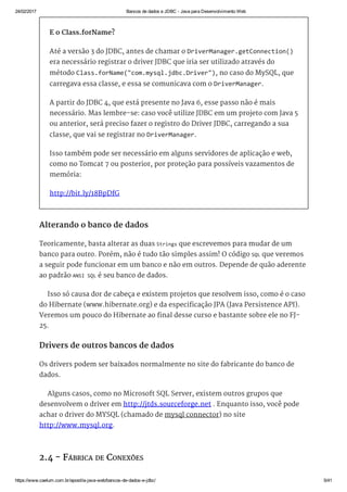 24/02/2017 Bancos de dados e JDBC ­ Java para Desenvolvimento Web
https://www.caelum.com.br/apostila­java­web/bancos­de­dados­e­jdbc/ 5/41
E o Class.forName?
Até a versão 3 do JDBC, antes de chamar o DriverManager.getConnection()
era necessário registrar o driver JDBC que iria ser utilizado através do
método Class.forName("com.mysql.jdbc.Driver"), no caso do MySQL, que
carregava essa classe, e essa se comunicava com o DriverManager.
A partir do JDBC 4, que está presente no Java 6, esse passo não é mais
necessário. Mas lembre-se: caso você utilize JDBC em um projeto com Java 5
ou anterior, será preciso fazer o registro do Driver JDBC, carregando a sua
classe, que vai se registrar no DriverManager.
Isso também pode ser necessário em alguns servidores de aplicação e web,
como no Tomcat 7 ou posterior, por proteção para possíveis vazamentos de
memória:
http://bit.ly/18BpDfG
Alterando o banco de dados
Teoricamente, basta alterar as duas Strings que escrevemos para mudar de um
banco para outro. Porém, não é tudo tão simples assim! O código SQL que veremos
a seguir pode funcionar em um banco e não em outros. Depende de quão aderente
ao padrão ANSI SQL é seu banco de dados.
Isso só causa dor de cabeça e existem projetos que resolvem isso, como é o caso
do Hibernate (www.hibernate.org) e da especificação JPA (Java Persistence API).
Veremos um pouco do Hibernate ao final desse curso e bastante sobre ele no FJ-
25.
Drivers de outros bancos de dados
Os drivers podem ser baixados normalmente no site do fabricante do banco de
dados.
Alguns casos, como no Microsoft SQL Server, existem outros grupos que
desenvolvem o driver em http://jtds.sourceforge.net . Enquanto isso, você pode
achar o driver do MYSQL (chamado de mysql connector) no site
http://www.mysql.org.
2.4 - FÁBRICA DE CONEXÕES
 