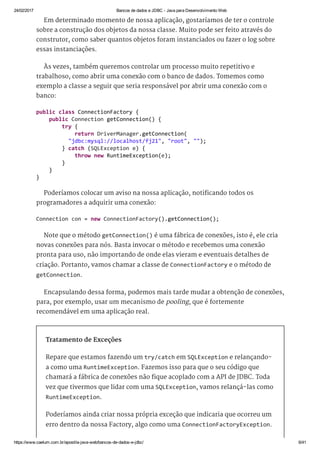 24/02/2017 Bancos de dados e JDBC ­ Java para Desenvolvimento Web
https://www.caelum.com.br/apostila­java­web/bancos­de­dados­e­jdbc/ 6/41
Em determinado momento de nossa aplicação, gostaríamos de ter o controle
sobre a construção dos objetos da nossa classe. Muito pode ser feito através do
construtor, como saber quantos objetos foram instanciados ou fazer o log sobre
essas instanciações.
Às vezes, também queremos controlar um processo muito repetitivo e
trabalhoso, como abrir uma conexão com o banco de dados. Tomemos como
exemplo a classe a seguir que seria responsável por abrir uma conexão com o
banco:
Poderíamos colocar um aviso na nossa aplicação, notificando todos os
programadores a adquirir uma conexão:
Note que o método getConnection() é uma fábrica de conexões, isto é, ele cria
novas conexões para nós. Basta invocar o método e recebemos uma conexão
pronta para uso, não importando de onde elas vieram e eventuais detalhes de
criação. Portanto, vamos chamar a classe de ConnectionFactory e o método de
getConnection.
Encapsulando dessa forma, podemos mais tarde mudar a obtenção de conexões,
para, por exemplo, usar um mecanismo de pooling, que é fortemente
recomendável em uma aplicação real.
Tratamento de Exceções
Repare que estamos fazendo um try/catch em SQLException e relançando-
a como uma RuntimeException. Fazemos isso para que o seu código que
chamará a fábrica de conexões não fique acoplado com a API de JDBC. Toda
vez que tivermos que lidar com uma SQLException, vamos relançá-las como
RuntimeException.
Poderíamos ainda criar nossa própria exceção que indicaria que ocorreu um
erro dentro da nossa Factory, algo como uma ConnectionFactoryException.
public class ConnectionFactory { 
    public Connection getConnection() { 
        try { 
            return DriverManager.getConnection( 
          "jdbc:mysql://localhost/fj21", "root", ""); 
        } catch (SQLException e) { 
            throw new RuntimeException(e); 
        } 
    } 
} 
Connection con = new ConnectionFactory().getConnection(); 
 
