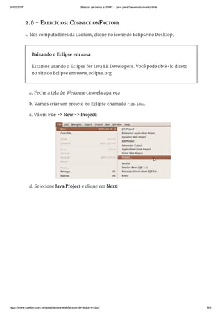 24/02/2017 Bancos de dados e JDBC ­ Java para Desenvolvimento Web
https://www.caelum.com.br/apostila­java­web/bancos­de­dados­e­jdbc/ 8/41
2.6 - EXERCÍCIOS: CONNECTIONFACTORY
1. Nos computadores da Caelum, clique no ícone do Eclipse no Desktop;
Baixando o Eclipse em casa
Estamos usando o Eclipse for Java EE Developers. Você pode obtê-lo direto
no site do Eclipse em www.eclipse.org
a. Feche a tela de Welcome caso ela apareça
b. Vamos criar um projeto no Eclipse chamado fj21‐jdbc.
c. Vá em File -> New -> Project:
d. Selecione Java Project e clique em Next:
 