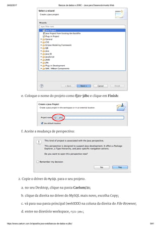 24/02/2017 Bancos de dados e JDBC ­ Java para Desenvolvimento Web
https://www.caelum.com.br/apostila­java­web/bancos­de­dados­e­jdbc/ 9/41
e. Coloque o nome do projeto como fj21-jdbc e clique em Finish:
f. Aceite a mudança de perspectiva:
2. Copie o driver do MySQL para o seu projeto.
a. no seu Desktop, clique na pasta Caelum/21;
b. clique da direita no driver do MySQL mais novo, escolha Copy;
c. vá para sua pasta principal (webXXX) na coluna da direita do File Browser;
d. entre no diretório workspace, fj21‐jdbc;
 