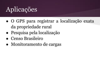 Aplicações
● O GPS para registrar a localização exata
  da propriedade rural
● Pesquisa pela localização
● Censo Brasileiro
● Monitoramento de cargas
 