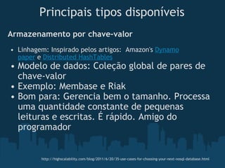 Armazenamento por chave-valor Linhagem: Inspirado pelos artigos:  Amazon's  Dynamo paper  e  Distributed HashTables Modelo de dados: Coleção global de pares de chave-valor Exemplo: Membase e Riak  Bom para: Gerencia bem o tamanho. Processa uma quantidade constante de pequenas leituras e escritas. É rápido. Amigo do programador Principais tipos disponíveis http://highscalability.com/blog/2011/6/20/35-use-cases-for-choosing-your-next-nosql-database.html 