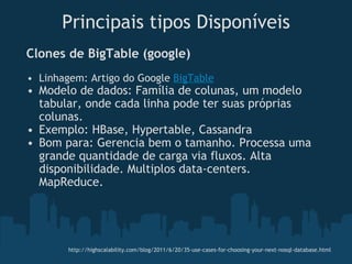   Clones de BigTable (google) Linhagem: Artigo do Google  BigTable Modelo de dados: Família de colunas, um modelo tabular, onde cada linha pode ter suas próprias colunas. Exemplo: HBase, Hypertable, Cassandra  Bom para: Gerencia bem o tamanho. Processa uma grande quantidade de carga via fluxos. Alta disponibilidade. Multiplos data-centers. MapReduce. Principais tipos Disponíveis http://highscalability.com/blog/2011/6/20/35-use-cases-for-choosing-your-next-nosql-database.html 
