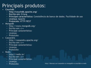 Principais produtos: Couchdb http://couchdb.apache.org/ Escrito em:  Erlang Principal característica:  Consistência do banco de dados. Facilidade de uso Licença:  Apache  Protocolo:  HTTP/REST Mongodb http://www.mongodb.org/ Escrito em: c++ Principal característica:  Licença: Protocolo: Cassandra http://cassandra.apache.org/ Escrito em: c++ Principal característica:  Licença: Protocolo: Redis http://redis.io/ Escrito em: c++ Principal característica:  Licença: Protocolo: http://kkovacs.eu/cassandra-vs-mongodb-vs-couchdb-vs-redis 
