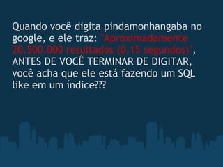 Quando você digita pindamonhangaba no google, e ele traz:  "Aproximadamente 20.500.000 resultados (0,15 segundos)" , ANTES DE VOCÊ TERMINAR DE DIGITAR, você acha que ele está fazendo um SQL like em um índice???  